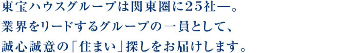 東宝ハウスグループは関東圏に20社―。業界をリードするグループの一員として、誠心誠意の「住まい」探しをお届けします。