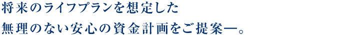 将来のライフプランを想定した無理のない安心の資金計画をご提案―。