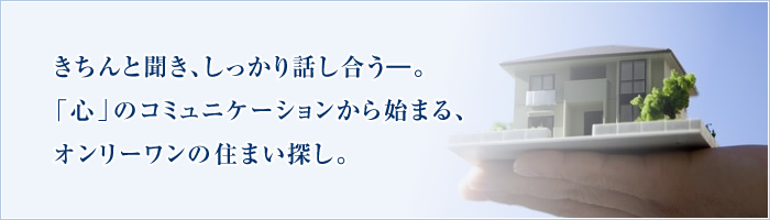 きちんと聞き、しっかり話し合う―。「心」のコミュニケーションから始まる、オンリーワンの住まい探し。