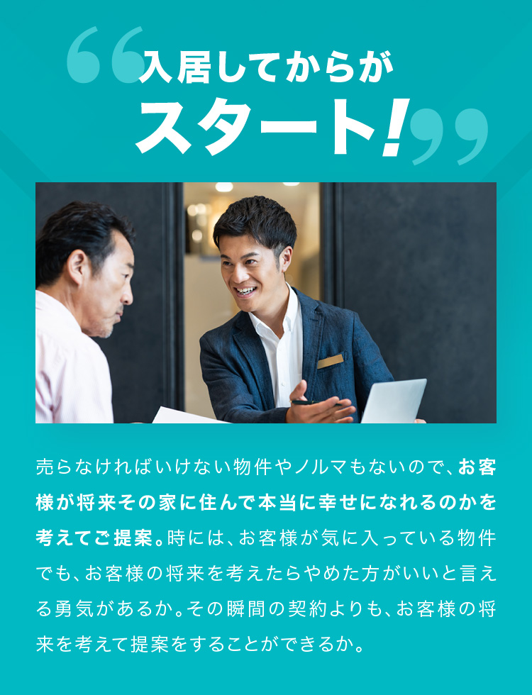 入居してからがスタート！売らなければいけない物件やノルマもないので、お客様が将来その家に住んで本当に幸せになれるのかを考えてご提案。時には、お客様が気に入っている物件でも、お客様の将来を考えたらやめた方がいいと言える勇気があるか。その瞬間の契約よりも、お客様の将来を考えて提案をすることができるか。