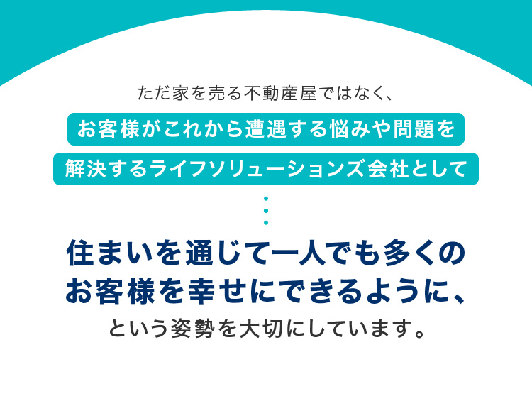 ただ家を売る不動産屋ではなく、お客様がこれから遭遇する悩みや問題を解決するライフソリューションズ会社として住まいを通じて一人でも多くのお客様を幸せにできるように、という姿勢を大切にしています。