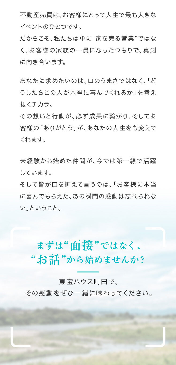 不動産売買は、お客様にとって人生で最も大きなイベントのひとつです。だからこそ、私たちは単に“家を売る営業”ではなく、お客様の家族の一員になったつもりで、真剣に向き合います。まずは“面接”ではなく、“お話”から始めませんか？東宝ハウス町田で、その感動をぜひ一緒に味わってください。